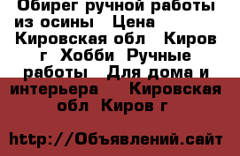 Обирег ручной работы из осины › Цена ­ 3 000 - Кировская обл., Киров г. Хобби. Ручные работы » Для дома и интерьера   . Кировская обл.,Киров г.